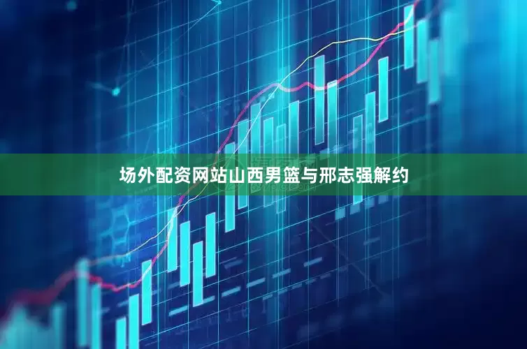 场外配资网站山西男篮与邢志强解约